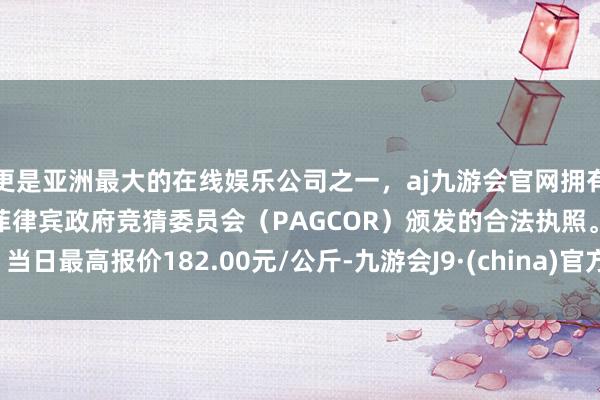更是亚洲最大的在线娱乐公司之一，aj九游会官网拥有欧洲马耳他（MGA）和菲律宾政府竞猜委员会（PAGCOR）颁发的合法执照。当日最高报价182.00元/公斤-九游会J9·(china)官方网站-真人游戏第一品牌
