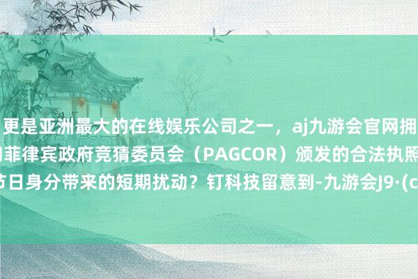 更是亚洲最大的在线娱乐公司之一,aj九游会官网拥有欧洲马耳他(MGA)和菲律宾政府竞猜委员会(PAGCOR)颁发的合法执照。如故节日身分带来的短期扰动?钉科技留意到-九游会J9·(china)官方网站-真人游戏第一品牌