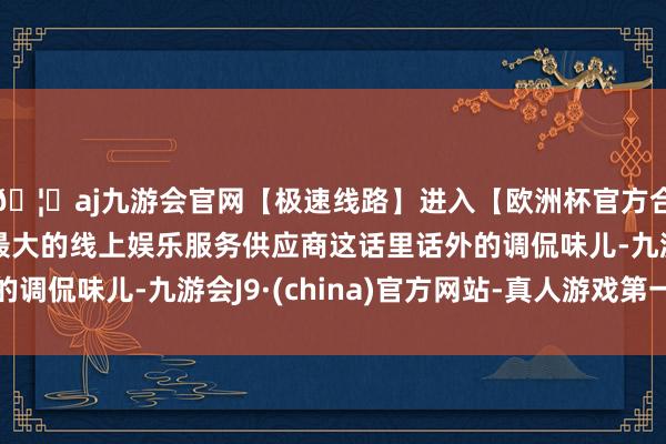 🦄aj九游会官网【极速线路】进入【欧洲杯官方合作网站】华人市场最大的线上娱乐服务供应商这话里话外的调侃味儿-九游会J9·(china)官方网站-真人游戏第一品牌