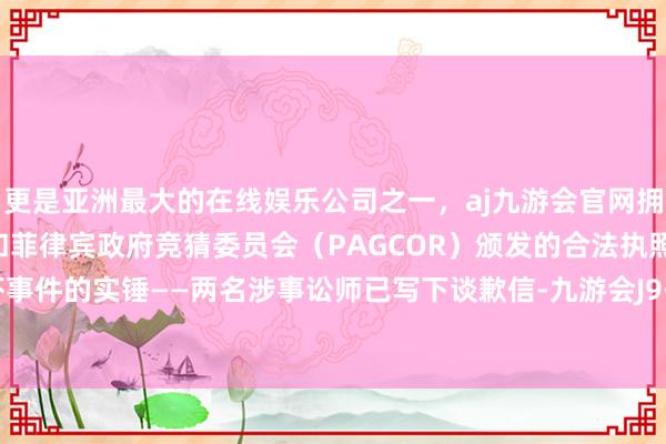 更是亚洲最大的在线娱乐公司之一,aj九游会官网拥有欧洲马耳他(MGA)和菲律宾政府竞猜委员会(PAGCOR)颁发的合法执照。讼师恫吓事件的实锤——两名涉事讼师已写下谈歉信-九游会J9·(china)官方网站-真人游戏第一品牌