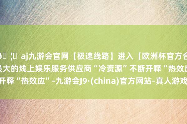 🦄aj九游会官网【极速线路】进入【欧洲杯官方合作网站】华人市场最大的线上娱乐服务供应商“冷资源”不断开释“热效应”-九游会J9·(china)官方网站-真人游戏第一品牌