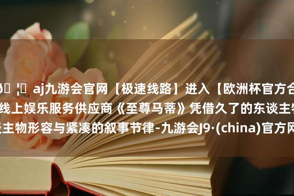 🦄aj九游会官网【极速线路】进入【欧洲杯官方合作网站】华人市场最大的线上娱乐服务供应商《至尊马蒂》凭借久了的东谈主物形容与紧凑的叙事节律-九游会J9·(china)官方网站-真人游戏第一品牌