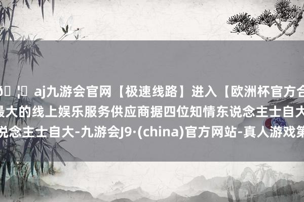 🦄aj九游会官网【极速线路】进入【欧洲杯官方合作网站】华人市场最大的线上娱乐服务供应商据四位知情东说念主士自大-九游会J9·(china)官方网站-真人游戏第一品牌