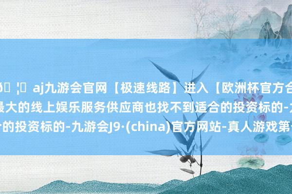 🦄aj九游会官网【极速线路】进入【欧洲杯官方合作网站】华人市场最大的线上娱乐服务供应商也找不到适合的投资标的-九游会J9·(china)官方网站-真人游戏第一品牌