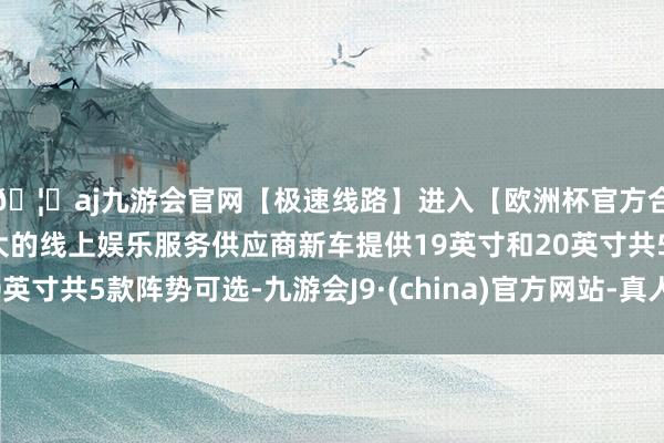 🦄aj九游会官网【极速线路】进入【欧洲杯官方合作网站】华人市场最大的线上娱乐服务供应商新车提供19英寸和20英寸共5款阵势可选-九游会J9·(china)官方网站-真人游戏第一品牌