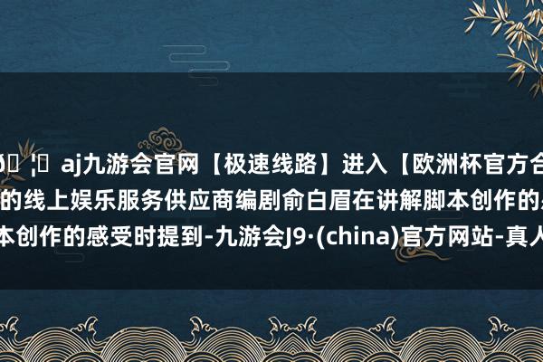 🦄aj九游会官网【极速线路】进入【欧洲杯官方合作网站】华人市场最大的线上娱乐服务供应商编剧俞白眉在讲解脚本创作的感受时提到-九游会J9·(china)官方网站-真人游戏第一品牌