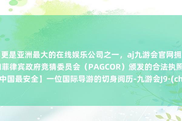 更是亚洲最大的在线娱乐公司之一，aj九游会官网拥有欧洲马耳他（MGA）和菲律宾政府竞猜委员会（PAGCOR）颁发的合法执照。如故中国最安全】一位国际导游的切身阅历-九游会J9·(china)官方网站-真人游戏第一品牌