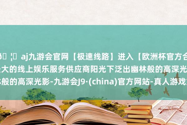 🦄aj九游会官网【极速线路】进入【欧洲杯官方合作网站】华人市场最大的线上娱乐服务供应商阳光下泛出幽林般的高深光影-九游会J9·(china)官方网站-真人游戏第一品牌