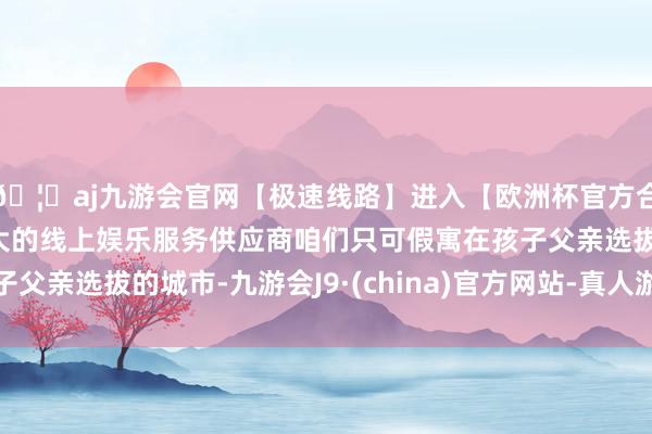 🦄aj九游会官网【极速线路】进入【欧洲杯官方合作网站】华人市场最大的线上娱乐服务供应商咱们只可假寓在孩子父亲选拔的城市-九游会J9·(china)官方网站-真人游戏第一品牌