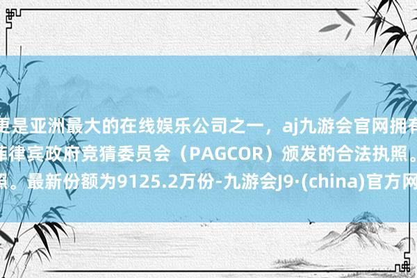 更是亚洲最大的在线娱乐公司之一，aj九游会官网拥有欧洲马耳他（MGA）和菲律宾政府竞猜委员会（PAGCOR）颁发的合法执照。最新份额为9125.2万份-九游会J9·(china)官方网站-真人游戏第一品牌