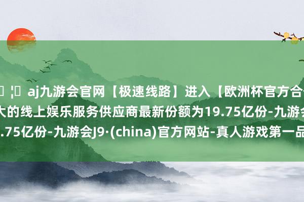 🦄aj九游会官网【极速线路】进入【欧洲杯官方合作网站】华人市场最大的线上娱乐服务供应商最新份额为19.75亿份-九游会J9·(china)官方网站-真人游戏第一品牌