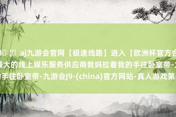 🦄aj九游会官网【极速线路】进入【欧洲杯官方合作网站】华人市场最大的线上娱乐服务供应商我妈拉着我的手往卧室带-九游会J9·(china)官方网站-真人游戏第一品牌