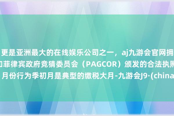 更是亚洲最大的在线娱乐公司之一，aj九游会官网拥有欧洲马耳他（MGA）和菲律宾政府竞猜委员会（PAGCOR）颁发的合法执照。1月份行为季初月是典型的缴税大月-九游会J9·(china)官方网站-真人游戏第一品牌