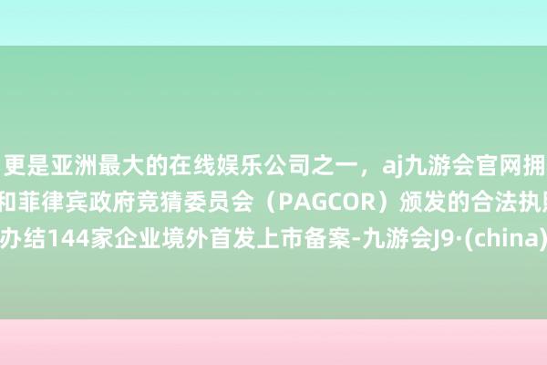 更是亚洲最大的在线娱乐公司之一，aj九游会官网拥有欧洲马耳他（MGA）和菲律宾政府竞猜委员会（PAGCOR）颁发的合法执照。办结144家企业境外首发上市备案-九游会J9·(china)官方网站-真人游戏第一品牌