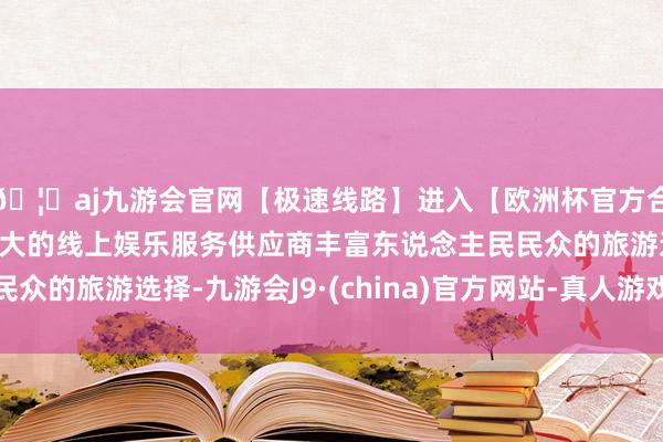 🦄aj九游会官网【极速线路】进入【欧洲杯官方合作网站】华人市场最大的线上娱乐服务供应商丰富东说念主民民众的旅游选择-九游会J9·(china)官方网站-真人游戏第一品牌