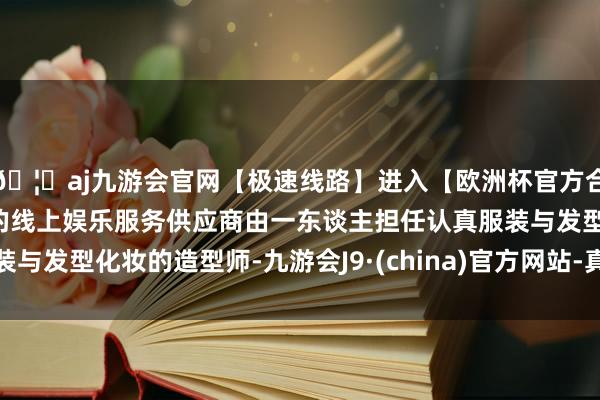 🦄aj九游会官网【极速线路】进入【欧洲杯官方合作网站】华人市场最大的线上娱乐服务供应商由一东谈主担任认真服装与发型化妆的造型师-九游会J9·(china)官方网站-真人游戏第一品牌