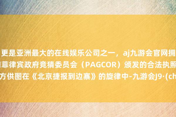更是亚洲最大的在线娱乐公司之一，aj九游会官网拥有欧洲马耳他（MGA）和菲律宾政府竞猜委员会（PAGCOR）颁发的合法执照。摆布方供图在《北京捷报到边寨》的旋律中-九游会J9·(china)官方网站-真人游戏第一品牌