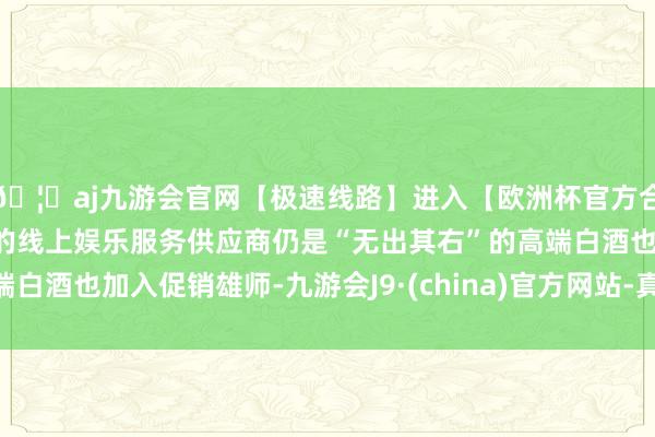 🦄aj九游会官网【极速线路】进入【欧洲杯官方合作网站】华人市场最大的线上娱乐服务供应商仍是“无出其右”的高端白酒也加入促销雄师-九游会J9·(china)官方网站-真人游戏第一品牌