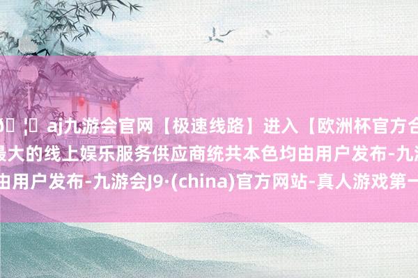 🦄aj九游会官网【极速线路】进入【欧洲杯官方合作网站】华人市场最大的线上娱乐服务供应商统共本色均由用户发布-九游会J9·(china)官方网站-真人游戏第一品牌