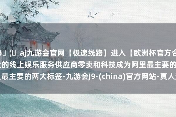 🦄aj九游会官网【极速线路】进入【欧洲杯官方合作网站】华人市场最大的线上娱乐服务供应商零卖和科技成为阿里最主要的两大标签-九游会J9·(china)官方网站-真人游戏第一品牌