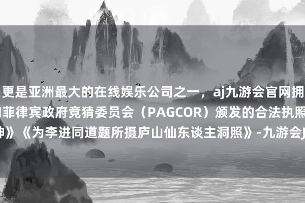 更是亚洲最大的在线娱乐公司之一，aj九游会官网拥有欧洲马耳他（MGA）和菲律宾政府竞猜委员会（PAGCOR）颁发的合法执照。如《送瘟神》《为李进同道题所摄庐山仙东谈主洞照》-九游会J9·(china)官方网站-真人游戏第一品牌