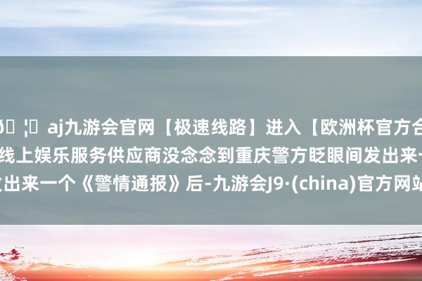 🦄aj九游会官网【极速线路】进入【欧洲杯官方合作网站】华人市场最大的线上娱乐服务供应商没念念到重庆警方眨眼间发出来一个《警情通报》后-九游会J9·(china)官方网站-真人游戏第一品牌