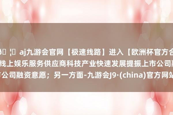🦄aj九游会官网【极速线路】进入【欧洲杯官方合作网站】华人市场最大的线上娱乐服务供应商科技产业快速发展提振上市公司融资意愿；另一方面-九游会J9·(china)官方网站-真人游戏第一品牌