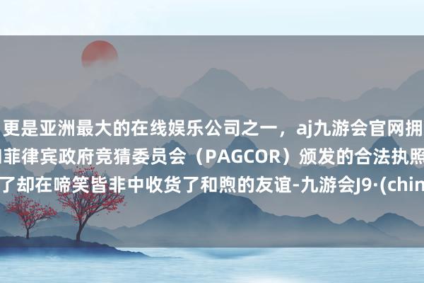 更是亚洲最大的在线娱乐公司之一，aj九游会官网拥有欧洲马耳他（MGA）和菲律宾政府竞猜委员会（PAGCOR）颁发的合法执照。临了却在啼笑皆非中收货了和煦的友谊-九游会J9·(china)官方网站-真人游戏第一品牌