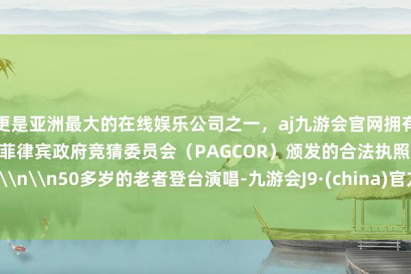 更是亚洲最大的在线娱乐公司之一，aj九游会官网拥有欧洲马耳他（MGA）和菲律宾政府竞猜委员会（PAGCOR）颁发的合法执照。\n\n50多岁的老者登台演唱-九游会J9·(china)官方网站-真人游戏第一品牌