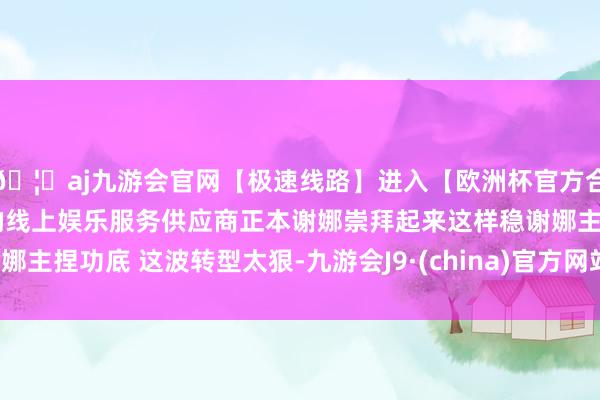 🦄aj九游会官网【极速线路】进入【欧洲杯官方合作网站】华人市场最大的线上娱乐服务供应商正本谢娜崇拜起来这样稳谢娜主捏功底 这波转型太狠-九游会J9·(china)官方网站-真人游戏第一品牌