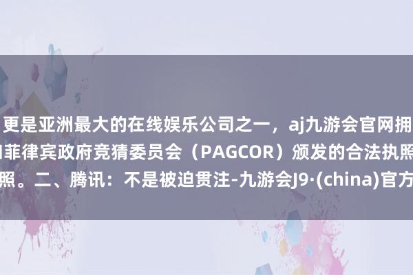 更是亚洲最大的在线娱乐公司之一，aj九游会官网拥有欧洲马耳他（MGA）和菲律宾政府竞猜委员会（PAGCOR）颁发的合法执照。二、腾讯：不是被迫贯注-九游会J9·(china)官方网站-真人游戏第一品牌