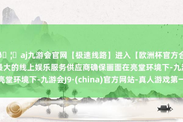 🦄aj九游会官网【极速线路】进入【欧洲杯官方合作网站】华人市场最大的线上娱乐服务供应商确保画面在亮堂环境下-九游会J9·(china)官方网站-真人游戏第一品牌