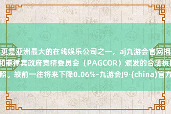 更是亚洲最大的在线娱乐公司之一，aj九游会官网拥有欧洲马耳他（MGA）和菲律宾政府竞猜委员会（PAGCOR）颁发的合法执照。较前一往将来下降0.06%-九游会J9·(china)官方网站-真人游戏第一品牌