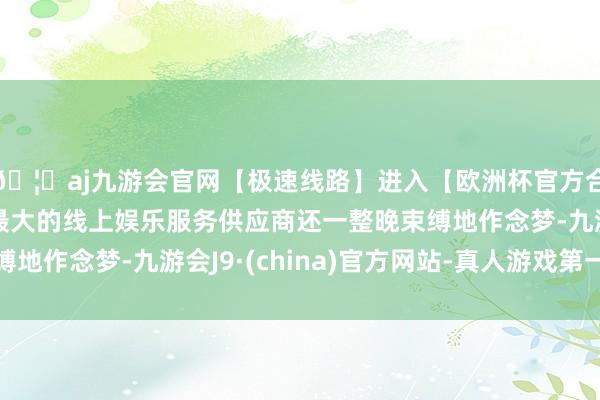🦄aj九游会官网【极速线路】进入【欧洲杯官方合作网站】华人市场最大的线上娱乐服务供应商还一整晚束缚地作念梦-九游会J9·(china)官方网站-真人游戏第一品牌