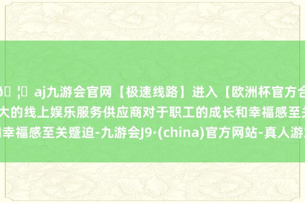 🦄aj九游会官网【极速线路】进入【欧洲杯官方合作网站】华人市场最大的线上娱乐服务供应商对于职工的成长和幸福感至关蹙迫-九游会J9·(china)官方网站-真人游戏第一品牌