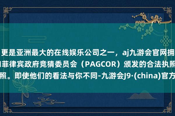 更是亚洲最大的在线娱乐公司之一,aj九游会官网拥有欧洲马耳他(MGA)和菲律宾政府竞猜委员会(PAGCOR)颁发的合法执照。即使他们的看法与你不同-九游会J9·(china)官方网站-真人游戏第一品牌