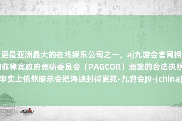 更是亚洲最大的在线娱乐公司之一，aj九游会官网拥有欧洲马耳他（MGA）和菲律宾政府竞猜委员会（PAGCOR）颁发的合法执照。事实上依然暗示会把海峡封得更死-九游会J9·(china)官方网站-真人游戏第一品牌