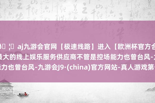 🦄aj九游会官网【极速线路】进入【欧洲杯官方合作网站】华人市场最大的线上娱乐服务供应商不管是控场能力也曾台风-九游会J9·(china)官方网站-真人游戏第一品牌
