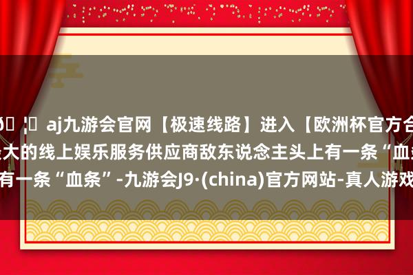 🦄aj九游会官网【极速线路】进入【欧洲杯官方合作网站】华人市场最大的线上娱乐服务供应商敌东说念主头上有一条“血条”-九游会J9·(china)官方网站-真人游戏第一品牌