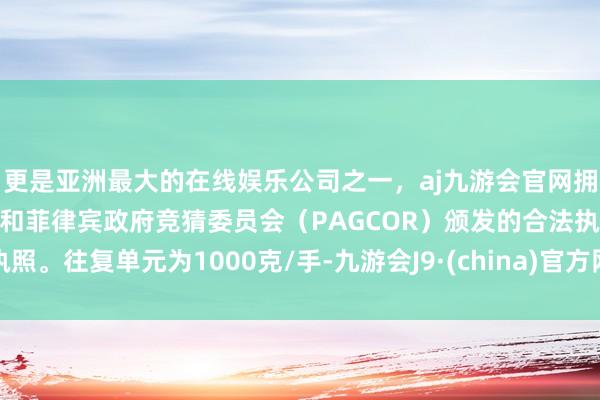 更是亚洲最大的在线娱乐公司之一,aj九游会官网拥有欧洲马耳他(MGA)和菲律宾政府竞猜委员会(PAGCOR)颁发的合法执照。往复单元为1000克/手-九游会J9·(china)官方网站-真人游戏第一品牌