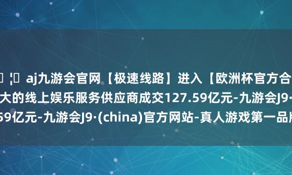 🦄aj九游会官网【极速线路】进入【欧洲杯官方合作网站】华人市场最大的线上娱乐服务供应商成交127.59亿元-九游会J9·(china)官方网站-真人游戏第一品牌