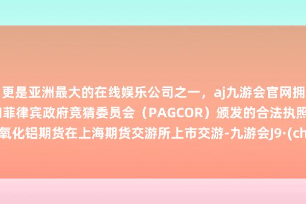 更是亚洲最大的在线娱乐公司之一,aj九游会官网拥有欧洲马耳他(MGA)和菲律宾政府竞猜委员会(PAGCOR)颁发的合法执照。国内氧化铝期货在上海期货交游所上市交游-九游会J9·(china)官方网站-真人游戏第一品牌