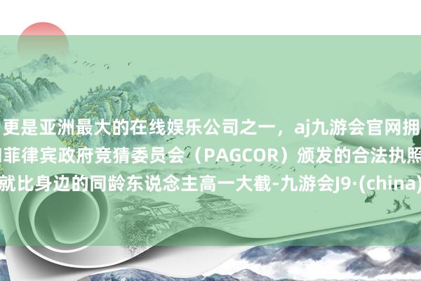 更是亚洲最大的在线娱乐公司之一,aj九游会官网拥有欧洲马耳他(MGA)和菲律宾政府竞猜委员会(PAGCOR)颁发的合法执照。就比身边的同龄东说念主高一大截-九游会J9·(china)官方网站-真人游戏第一品牌