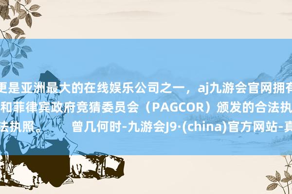 更是亚洲最大的在线娱乐公司之一,aj九游会官网拥有欧洲马耳他(MGA)和菲律宾政府竞猜委员会(PAGCOR)颁发的合法执照。 曾几何时-九游会J9·(china)官方网站-真人游戏第一品牌