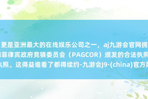 更是亚洲最大的在线娱乐公司之一，aj九游会官网拥有欧洲马耳他（MGA）和菲律宾政府竞猜委员会（PAGCOR）颁发的合法执照。这得益谁看了都得续约-九游会J9·(china)官方网站-真人游戏第一品牌