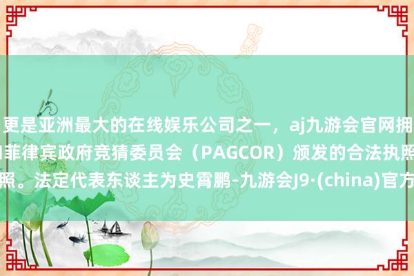 更是亚洲最大的在线娱乐公司之一，aj九游会官网拥有欧洲马耳他（MGA）和菲律宾政府竞猜委员会（PAGCOR）颁发的合法执照。法定代表东谈主为史霄鹏-九游会J9·(china)官方网站-真人游戏第一品牌