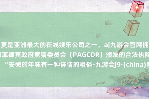 更是亚洲最大的在线娱乐公司之一，aj九游会官网拥有欧洲马耳他（MGA）和菲律宾政府竞猜委员会（PAGCOR）颁发的合法执照。“安徽的年味有一种详情的粗俗-九游会J9·(china)官方网站-真人游戏第一品牌