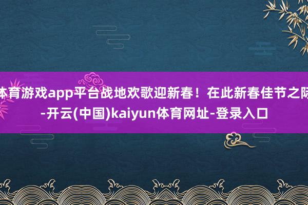 体育游戏app平台战地欢歌迎新春！在此新春佳节之际-开云(中国)kaiyun体育网址-登录入口
