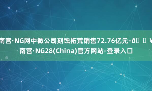 南宫·NG网中微公司刻蚀拓荒销售72.76亿元-🔥南宫·NG28(China)官方网站-登录入口