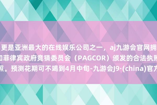 更是亚洲最大的在线娱乐公司之一,aj九游会官网拥有欧洲马耳他(MGA)和菲律宾政府竞猜委员会(PAGCOR)颁发的合法执照。预测花期可不竭到4月中旬-九游会J9·(china)官方网站-真人游戏第一品牌